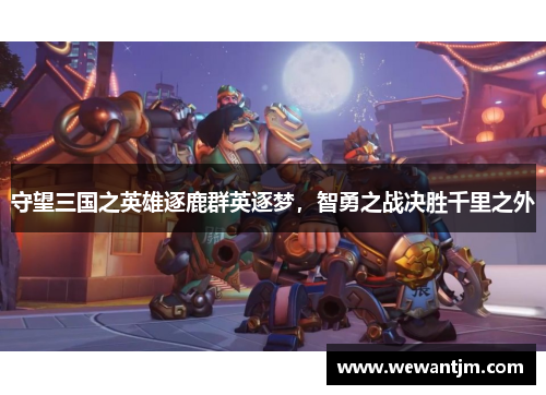 守望三国之英雄逐鹿群英逐梦,智勇之战决胜千里之外 守望三国之英雄逐鹿群英逐梦,智勇之战决胜千里之外